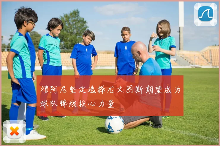 穆阿尼坚定选择尤文图斯期望成为球队锋线核心力量