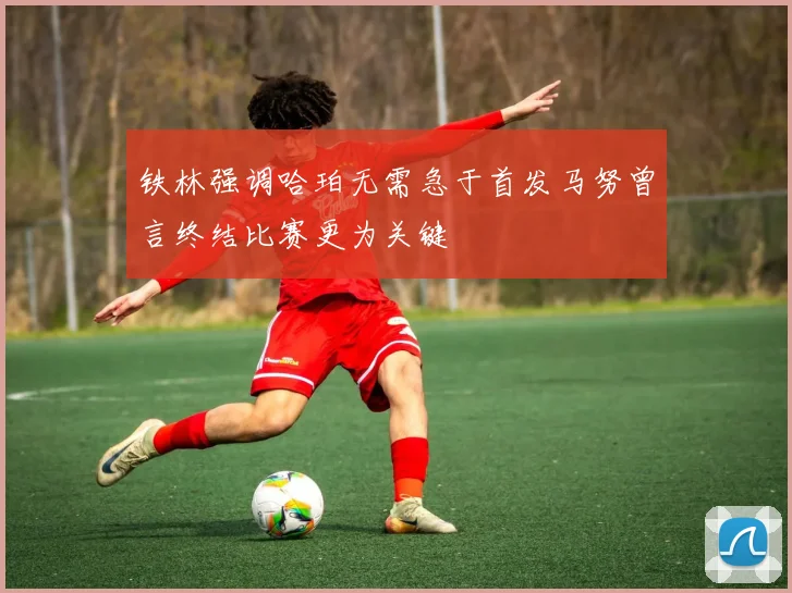 铁林强调哈珀无需急于首发马努曾言终结比赛更为关键