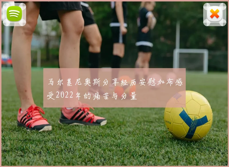 马尔基尼奥斯分享经历安慰加布感受2022年的痛苦与分量