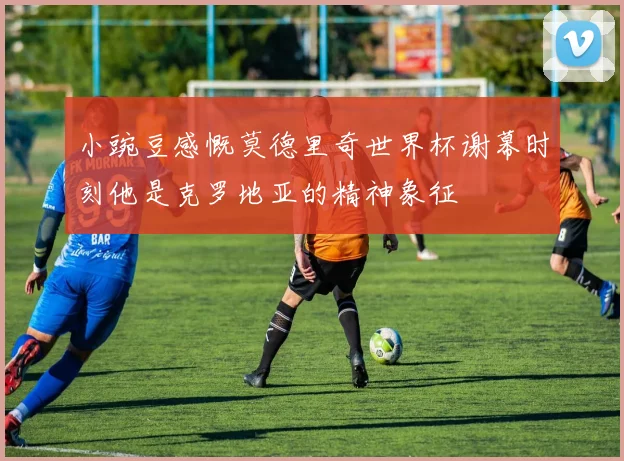小豌豆感慨莫德里奇世界杯谢幕时刻他是克罗地亚的精神象征