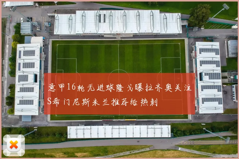 意甲16轮无进球隆戈曝拉齐奥关注S希门尼斯米兰推荐给热刺