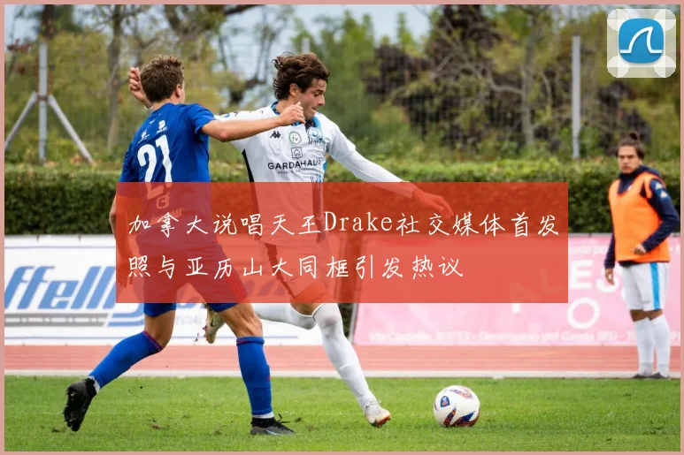 加拿大说唱天王Drake社交媒体首发照与亚历山大同框引发热议