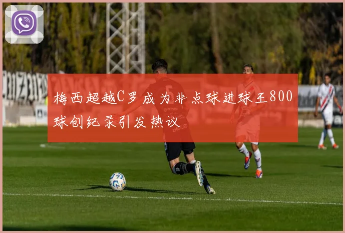 梅西超越C罗成为非点球进球王800球创纪录引发热议
