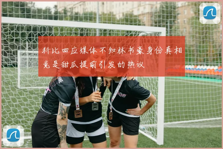 科比回应媒体不知林书豪身份真相竟是甜瓜提前引发的热议