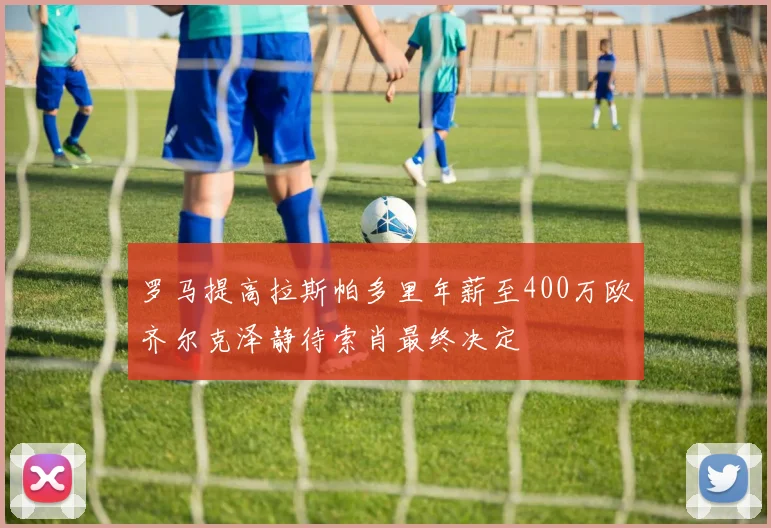 罗马提高拉斯帕多里年薪至400万欧齐尔克泽静待索肖最终决定