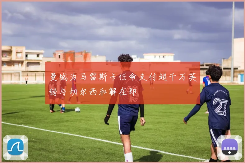 曼城为马雷斯卡任命支付超千万英镑与切尔西和解在即