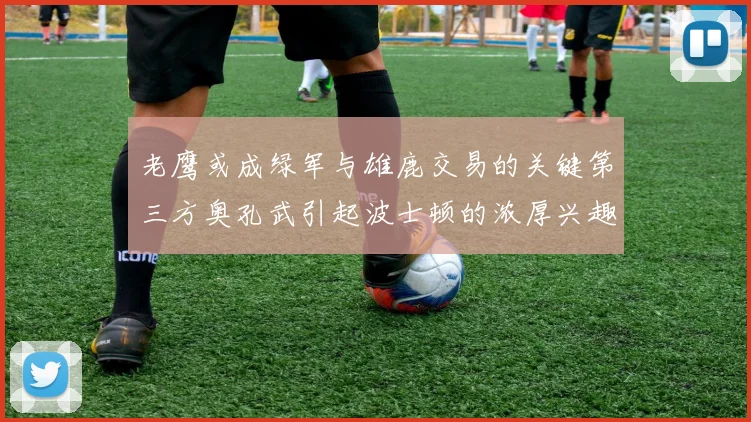 老鹰或成绿军与雄鹿交易的关键第三方奥孔武引起波士顿的浓厚兴趣