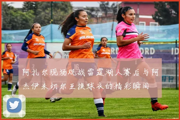 阿扎尔现场观战雷霆湖人赛后与阿杰伊米切尔互换球衣的精彩瞬间