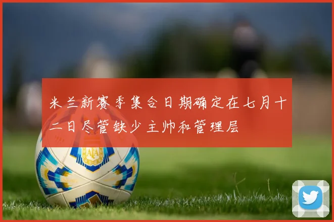 米兰新赛季集合日期确定在七月十二日尽管缺少主帅和管理层