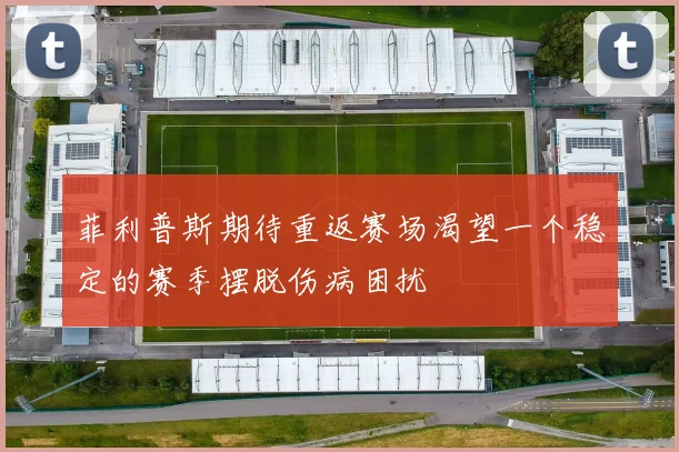 菲利普斯期待重返赛场渴望一个稳定的赛季摆脱伤病困扰