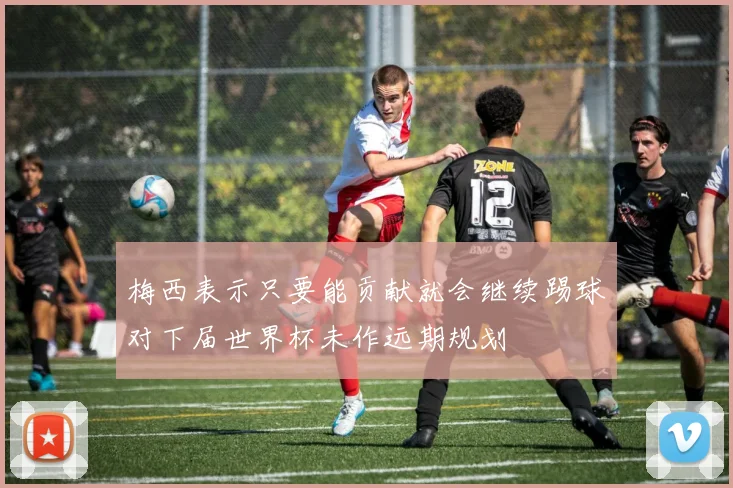 梅西表示只要能贡献就会继续踢球对下届世界杯未作远期规划