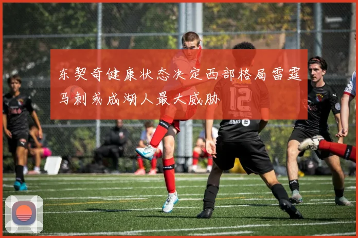 东契奇健康状态决定西部格局雷霆马刺或成湖人最大威胁