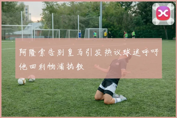 阿隆索告别皇马引发热议球迷呼吁他回利物浦执教