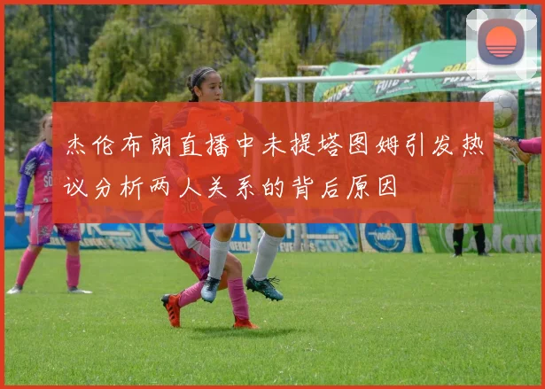 杰伦布朗直播中未提塔图姆引发热议分析两人关系的背后原因