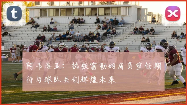 阿韦洛亚：执教富勒姆肩负重任期待与球队共创辉煌未来