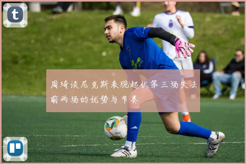 周琦谈尼克斯表现起伏第三场失去前两场的优势与节奏