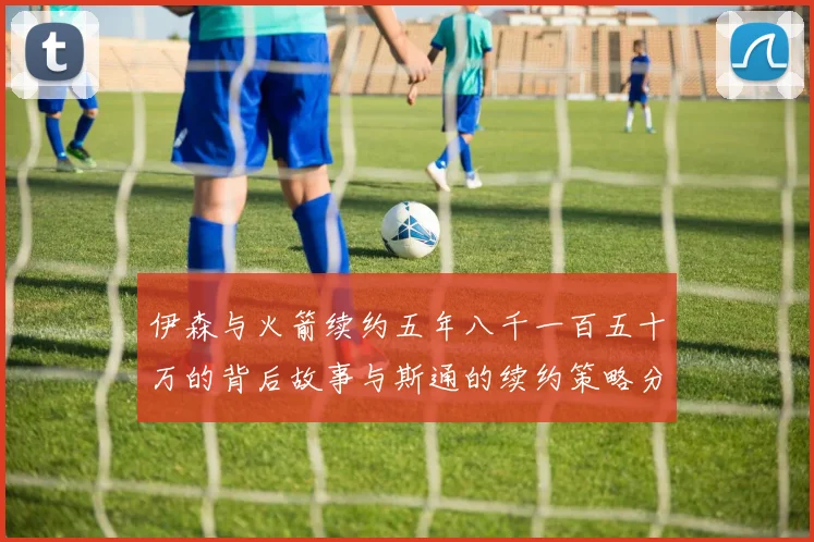 伊森与火箭续约五年八千一百五十万的背后故事与斯通的续约策略分析