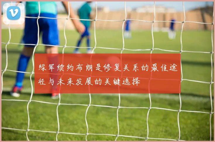绿军续约布朗是修复关系的最佳途径与未来发展的关键选择